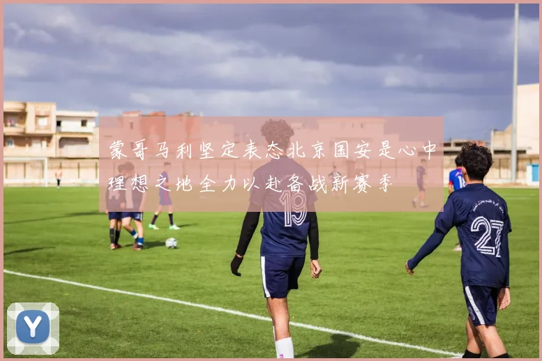 蒙哥马利坚定表态北京国安是心中理想之地全力以赴备战新赛季