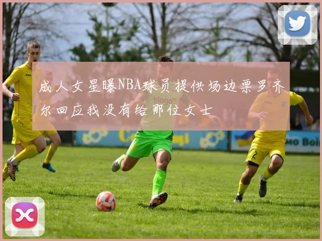 成人女星曝NBA球员提供场边票罗齐尔回应我没有给那位女士