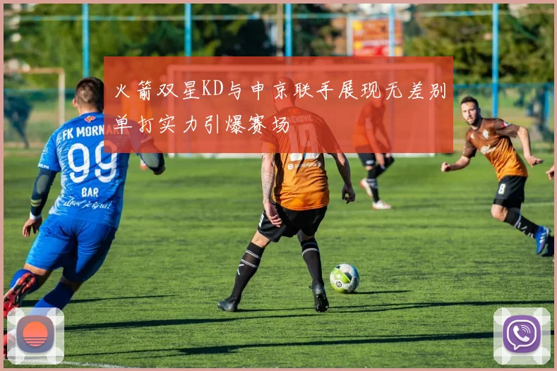 火箭双星KD与申京联手展现无差别单打实力引爆赛场