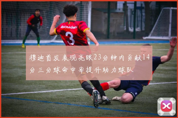 穆迪首发表现亮眼23分钟内贡献14分三分球命中率提升助力球队