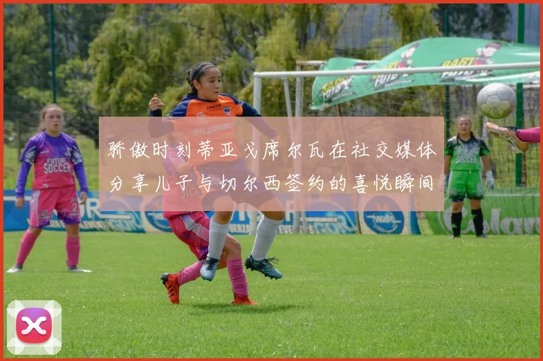 骄傲时刻蒂亚戈席尔瓦在社交媒体分享儿子与切尔西签约的喜悦瞬间