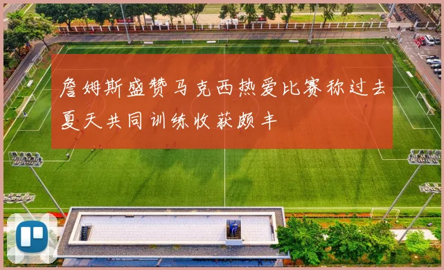 詹姆斯盛赞马克西热爱比赛称过去夏天共同训练收获颇丰