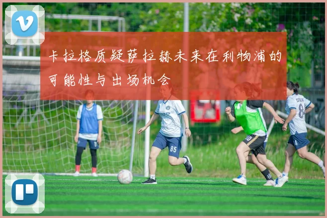 卡拉格质疑萨拉赫未来在利物浦的可能性与出场机会