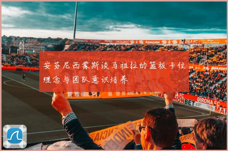 安芬尼西蒙斯谈马祖拉的篮板卡位理念与团队意识培养