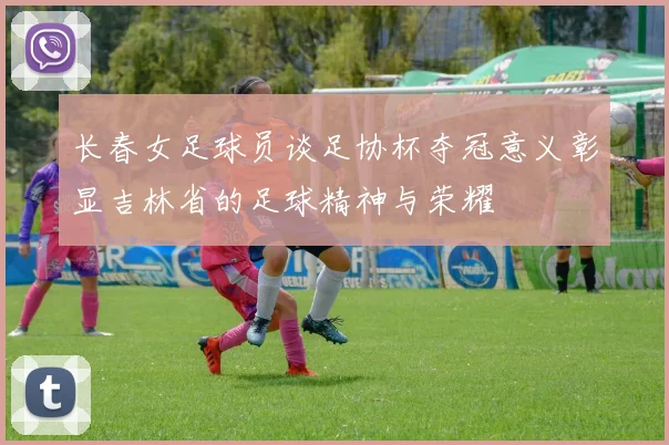 长春女足球员谈足协杯夺冠意义彰显吉林省的足球精神与荣耀