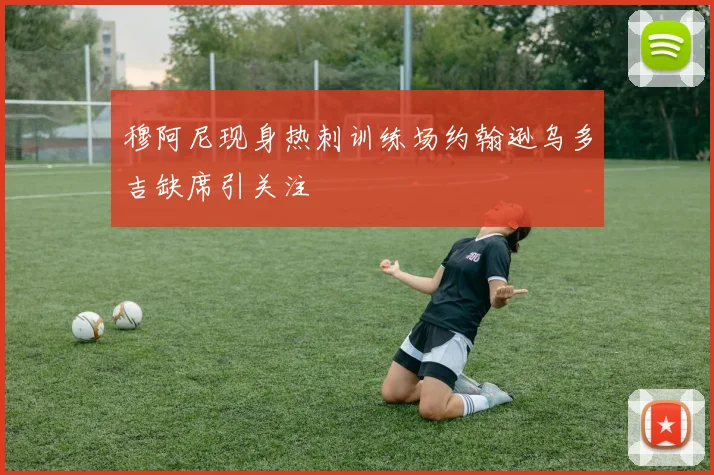 穆阿尼现身热刺训练场约翰逊乌多吉缺席引关注
