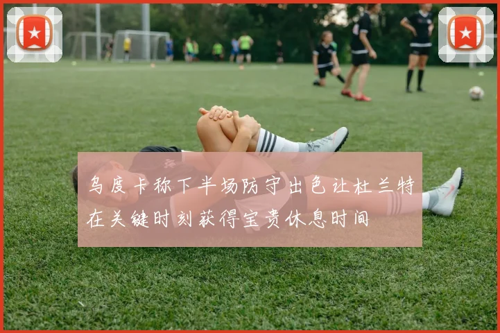 乌度卡称下半场防守出色让杜兰特在关键时刻获得宝贵休息时间