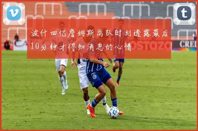 波什回忆詹姆斯离队时刻透露最后10分钟才得知消息的心情