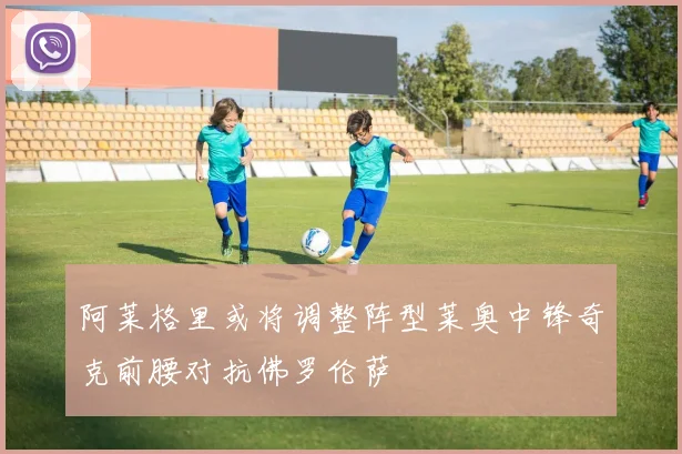 阿莱格里或将调整阵型莱奥中锋奇克前腰对抗佛罗伦萨