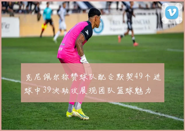 克尼佩尔称赞球队配合默契49个进球中39次助攻展现团队篮球魅力