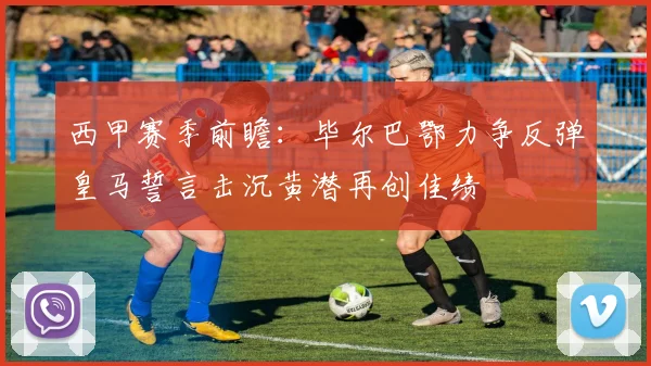 西甲赛季前瞻：毕尔巴鄂力争反弹皇马誓言击沉黄潜再创佳绩