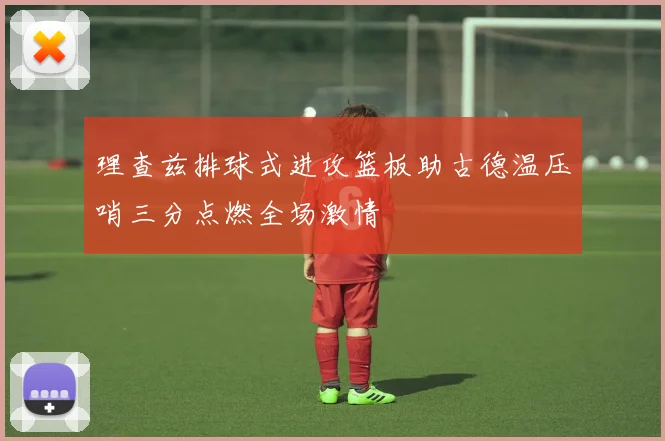 理查兹排球式进攻篮板助古德温压哨三分点燃全场激情