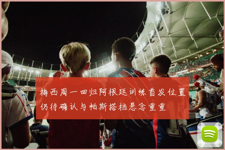 梅西周一回归阿根廷训练首发位置仍待确认与帕斯搭档悬念重重