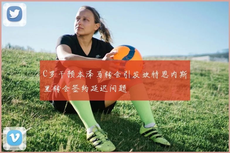 C罗干预本泽马转会引发坎特恩内斯里转会签约延迟问题