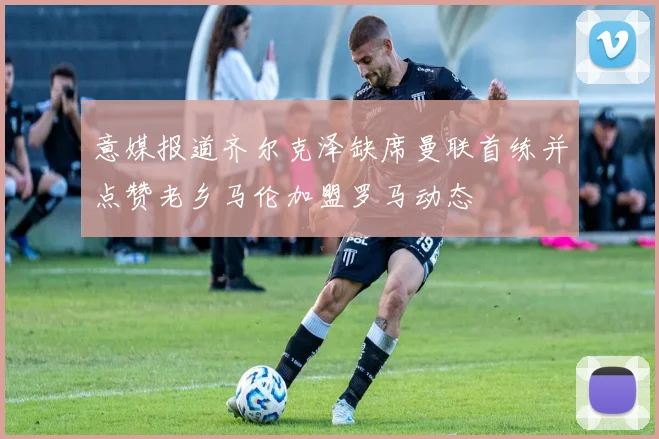 意媒报道齐尔克泽缺席曼联首练并点赞老乡马伦加盟罗马动态