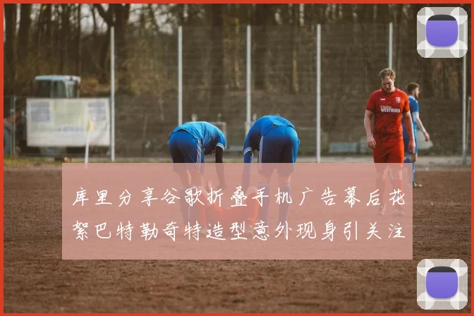 库里分享谷歌折叠手机广告幕后花絮巴特勒奇特造型意外现身引关注