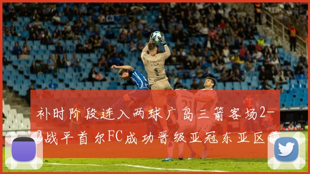 补时阶段连入两球广岛三箭客场2-2战平首尔FC成功晋级亚冠东亚区前四