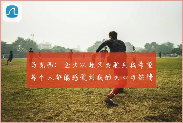 马克西：全力以赴只为胜利我希望每个人都能感受到我的决心与热情
