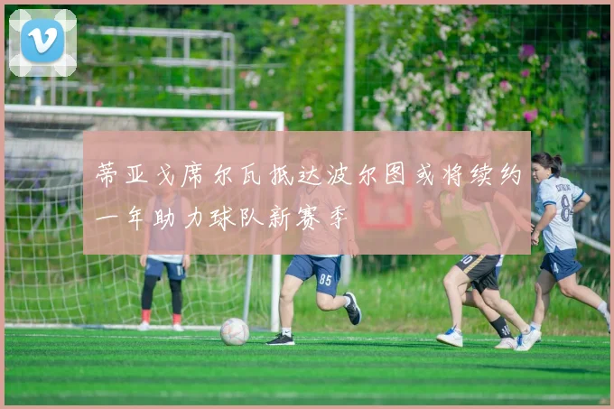 蒂亚戈席尔瓦抵达波尔图或将续约一年助力球队新赛季