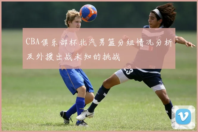 CBA俱乐部杯北汽男篮分组情况分析及外援出战未知的挑战