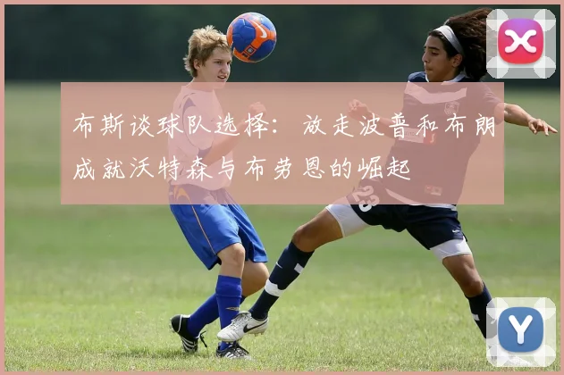 布斯谈球队选择：放走波普和布朗成就沃特森与布劳恩的崛起